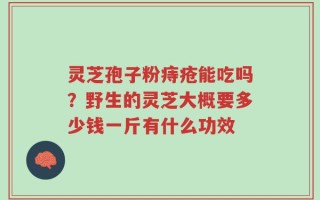 灵芝孢子粉痔疮能吃吗？野生的灵芝大概要多少钱一斤有什么功效