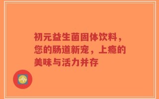 初元益生菌固体饮料，您的肠道新宠，上瘾的美味与活力并存
