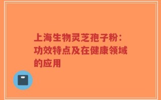 上海生物灵芝孢子粉：功效特点及在健康领域的应用