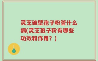 灵芝破壁孢子粉管什么病(灵芝孢子粉有哪些功效和作用？)