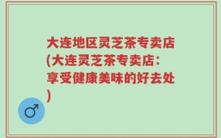 大连地区灵芝茶专卖店(大连灵芝茶专卖店：享受健康美味的好去处)