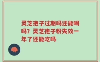 灵芝孢子过期吗还能喝吗？灵芝孢子粉失效一年了还能吃吗
