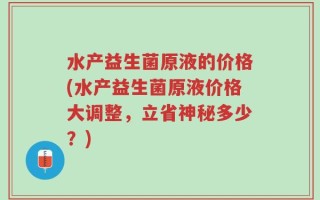 水产益生菌原液的价格(水产益生菌原液价格大调整，立省神秘多少？)
