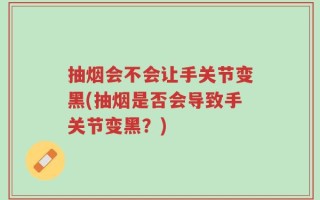 抽烟会不会让手关节变黑(抽烟是否会导致手关节变黑？)