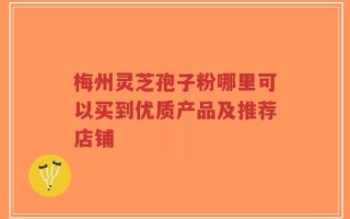 梅州灵芝孢子粉哪里可以买到优质产品及推荐店铺