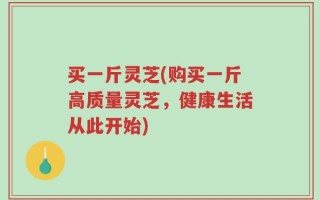 买一斤灵芝(购买一斤高质量灵芝，健康生活从此开始)