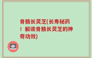 骨骸长灵芝(长寿秘药！解读骨骸长灵芝的神奇功效)