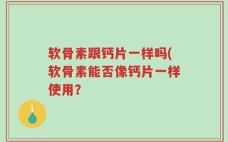 软骨素跟钙片一样吗(软骨素能否像钙片一样使用？