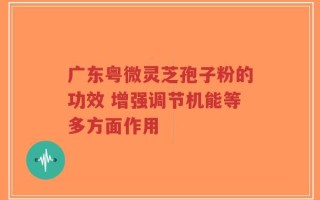 广东粤微灵芝孢子粉的功效 增强调节机能等多方面作用