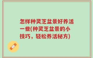 怎样种灵芝盆景好养活一些(种灵芝盆景的小技巧，轻松养活秘方)