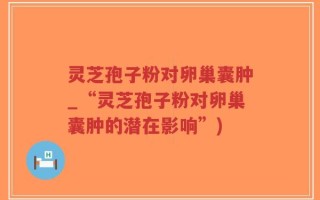 灵芝孢子粉对卵巢囊肿_“灵芝孢子粉对卵巢囊肿的潜在影响”)