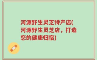 河源野生灵芝特产店(河源野生灵芝店，打造您的健康归宿)