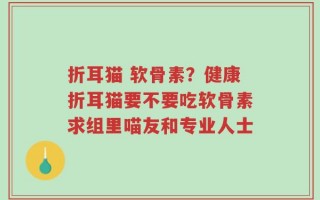折耳猫 软骨素？健康折耳猫要不要吃软骨素求组里喵友和专业人士