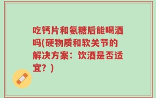 吃钙片和氨糖后能喝酒吗(硬物质和软关节的解决方案：饮酒是否适宜？)