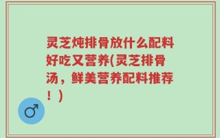灵芝炖排骨放什么配料好吃又营养(灵芝排骨汤，鲜美营养配料推荐！)
