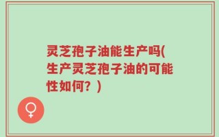 灵芝孢子油能生产吗(生产灵芝孢子油的可能性如何？)