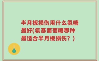 半月板损伤用什么氨糖最好(氨基葡萄糖哪种最适合半月板损伤？)