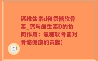 钙维生素d和氨糖软骨素_钙与维生素D的协同作用：氨糖软骨素对骨骼健康的贡献)