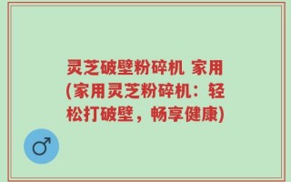 灵芝破壁粉碎机 家用(家用灵芝粉碎机：轻松打破壁，畅享健康)