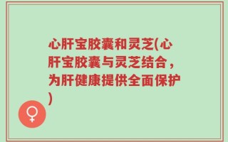心肝宝胶囊和灵芝(心肝宝胶囊与灵芝结合，为肝健康提供全面保护)