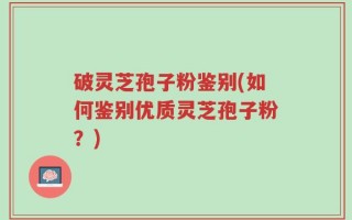 破灵芝孢子粉鉴别(如何鉴别优质灵芝孢子粉？)