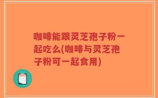 咖啡能跟灵芝孢子粉一起吃么(咖啡与灵芝孢子粉可一起食用)