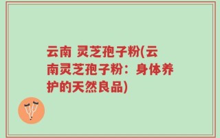 云南 灵芝孢子粉(云南灵芝孢子粉：身体养护的天然良品)