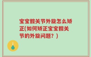 宝宝髋关节外旋怎么矫正(如何矫正宝宝髋关节的外旋问题？)