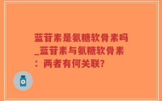 蓝苷素是氨糖软骨素吗_蓝苷素与氨糖软骨素：两者有何关联？