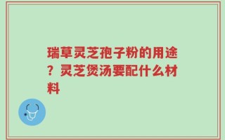 瑞草灵芝孢子粉的用途？灵芝煲汤要配什么材料