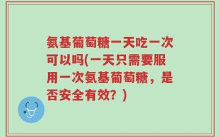 氨基葡萄糖一天吃一次可以吗(一天只需要服用一次氨基葡萄糖，是否安全有效？)