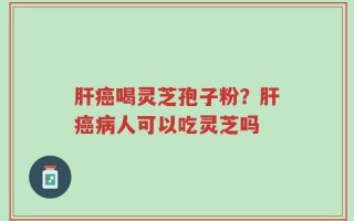 肝癌喝灵芝孢子粉？肝癌病人可以吃灵芝吗