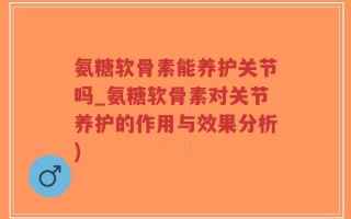 氨糖软骨素能养护关节吗_氨糖软骨素对关节养护的作用与效果分析)