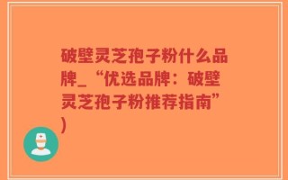 破壁灵芝孢子粉什么品牌_“优选品牌：破壁灵芝孢子粉推荐指南”)