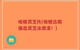 哈根灵芝片(哈根达斯推出灵芝冰激凌！)