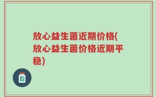 放心益生菌近期价格(放心益生菌价格近期平稳)
