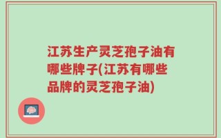 江苏生产灵芝孢子油有哪些牌子(江苏有哪些品牌的灵芝孢子油)