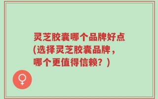 灵芝胶囊哪个品牌好点(选择灵芝胶囊品牌，哪个更值得信赖？)