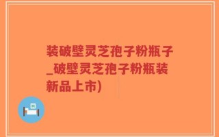 装破壁灵芝孢子粉瓶子_破壁灵芝孢子粉瓶装新品上市)