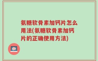 氨糖软骨素加钙片怎么用法(氨糖软骨素加钙片的正确使用方法)