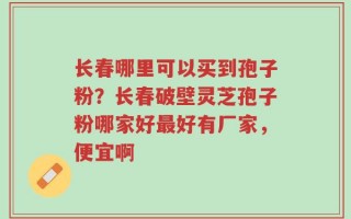 长春哪里可以买到孢子粉？长春破壁灵芝孢子粉哪家好最好有厂家，便宜啊