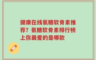 健康在线氨糖软骨素推荐？氨糖软骨素排行榜上你最爱的是哪款