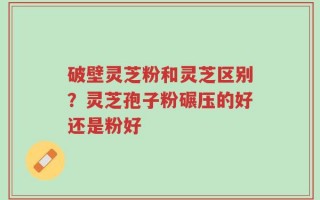 破壁灵芝粉和灵芝区别？灵芝孢子粉碾压的好还是粉好