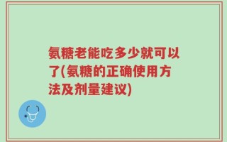 氨糖老能吃多少就可以了(氨糖的正确使用方法及剂量建议)