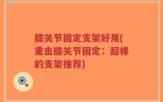 膝关节固定支架好用(重击膝关节固定：超棒的支架推荐)