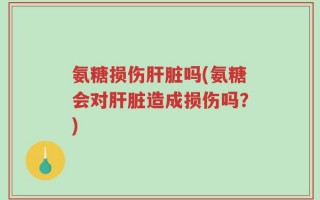 氨糖损伤肝脏吗(氨糖会对肝脏造成损伤吗？)