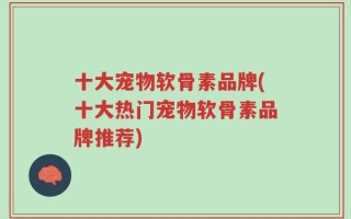 十大宠物软骨素品牌(十大热门宠物软骨素品牌推荐)