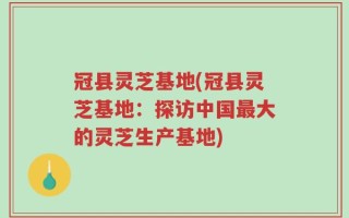 冠县灵芝基地(冠县灵芝基地：探访中国最大的灵芝生产基地)