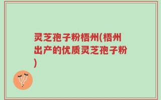 灵芝孢子粉梧州(梧州出产的优质灵芝孢子粉)