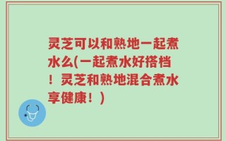 灵芝可以和熟地一起煮水么(一起煮水好搭档！灵芝和熟地混合煮水享健康！)
